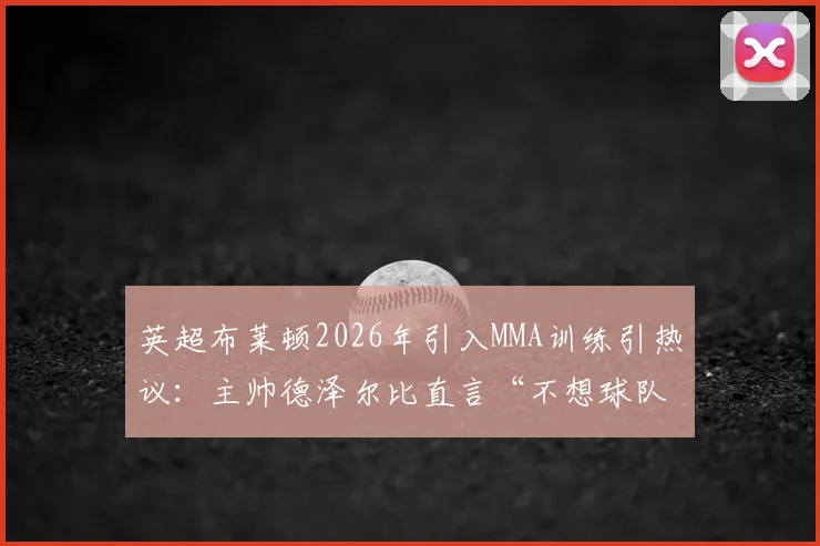 英超布莱顿2026年引入MMA训练引热议：主帅德泽尔比直言“不想球队被欺负”，实战对抗效果与潜在风险分析