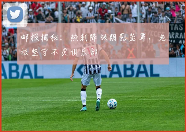 邮报揭秘:热刺降级阴影笼罩,老板坚守不卖俱乐部