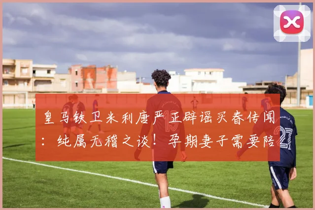 皇马铁卫米利唐严正辟谣买春传闻:纯属无稽之谈!孕期妻子需要陪伴,本人近期深居简出