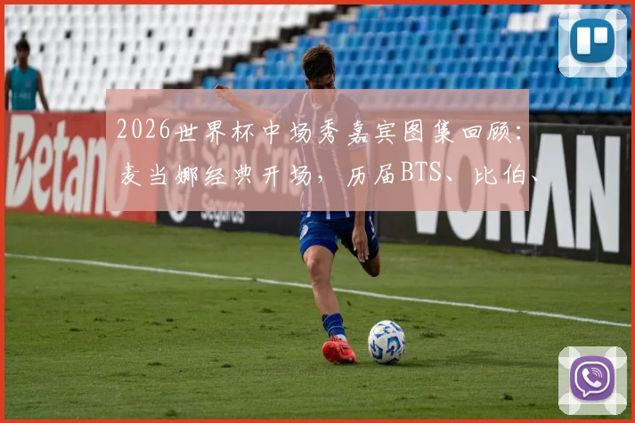 2026世界杯中场秀嘉宾图集回顾：麦当娜经典开场，历届BTS、比伯、夏奇拉等巨星表演造型盘点