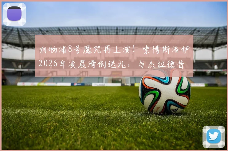 利物浦8号魔咒再上演!索博斯洛伊2026年凌晨滑倒送礼,与杰拉德昔日失误惊人相似