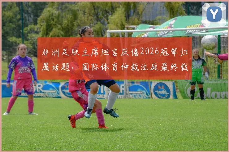 非洲足联主席坦言厌倦2026冠军归属话题，国际体育仲裁法庭最终裁决即将落槌