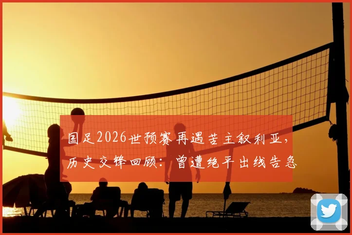 国足2026世预赛再遇苦主叙利亚,历史交锋回顾:曾遭绝平出线告急,退钱哥名场面诞生始末