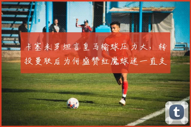 卡塞米罗坦言皇马输球压力大，转投曼联后为何盛赞红魔球迷一直支持？球员心路历程深度对比