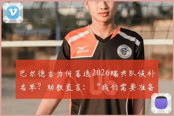 巴尔德吉为何落选2026瑞典队候补名单？助教直言：“我们需要准备好比赛的球员”