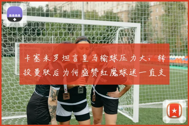卡塞米罗坦言皇马输球压力大，转投曼联后为何盛赞红魔球迷一直支持？球员心路历程深度对比