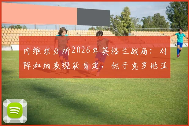 内维尔分析2026年英格兰战局：对阵加纳表现获肯定，优于克罗地亚一役
