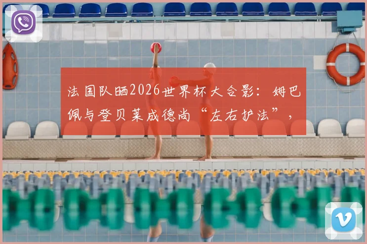 法国队晒2026世界杯大合影：姆巴佩与登贝莱成德尚“左右护法”，球队阵容战术地位引热议