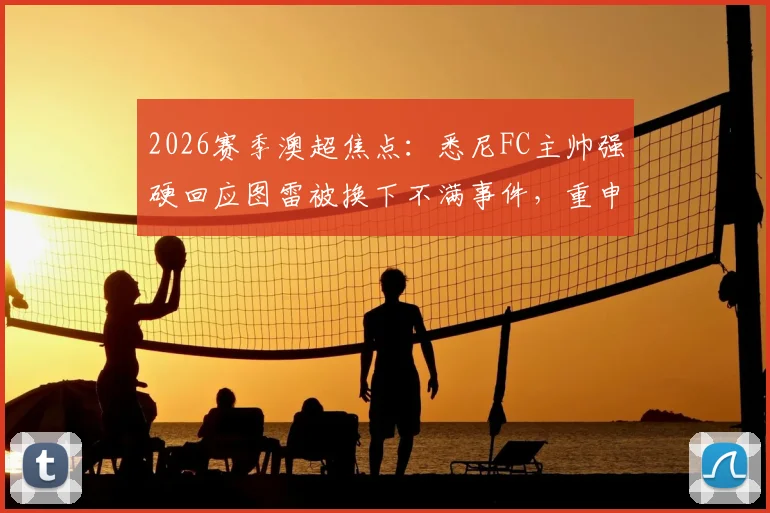 2026赛季澳超焦点：悉尼FC主帅强硬回应图雷被换下不满事件，重申队内纪律不容挑战