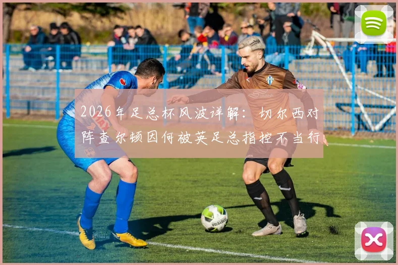 2026年足总杯风波详解：切尔西对阵查尔顿因何被英足总指控不当行为？球迷冲突与处罚可能全解析