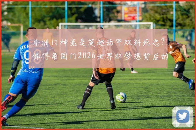 非洲门神竟是英超西甲双料死忠？佛得角国门2026世界杯梦想背后的巴萨阿森纳情结