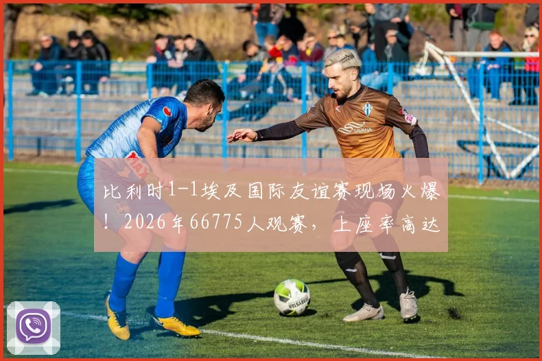 比利时1-1埃及国际友谊赛现场火爆！2026年66775人观赛，上座率高达96.8%背后解读