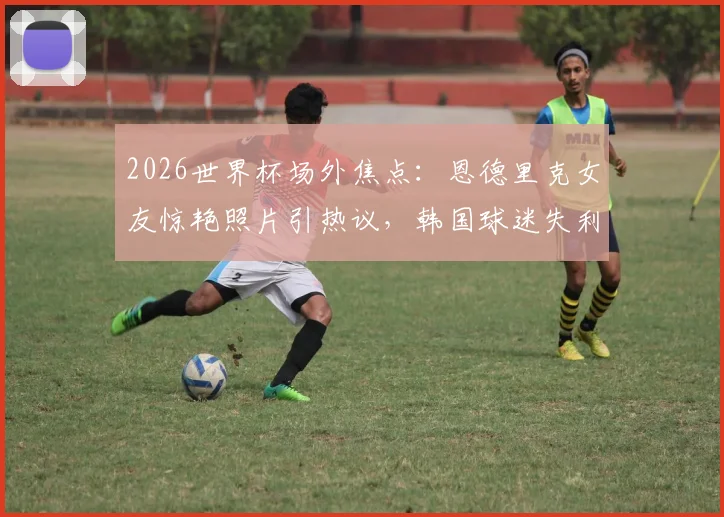 2026世界杯场外焦点：恩德里克女友惊艳照片引热议，韩国球迷失利后真实反应全记录