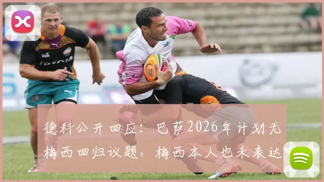 德科公开回应:巴萨2026年计划无梅西回归议题,梅西本人也未表达回归意愿