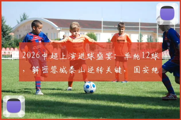2026中超上演进球盛宴:单轮12球,解密蓉城泰山逆转关键,国安绝杀功臣一览