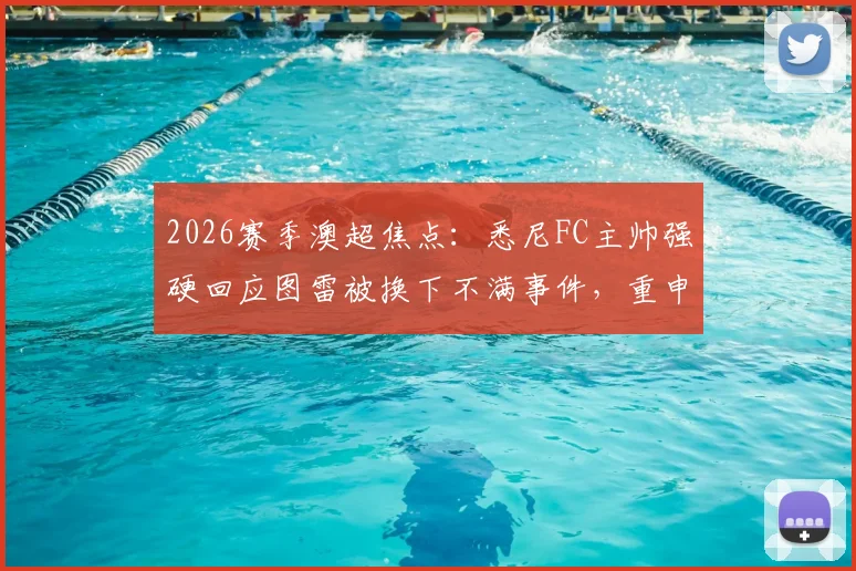 2026赛季澳超焦点:悉尼FC主帅强硬回应图雷被换下不满事件,重申队内纪律不容挑战