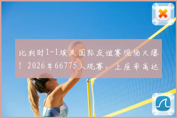 比利时1-1埃及国际友谊赛现场火爆！2026年66775人观赛，上座率高达96.8%背后解读