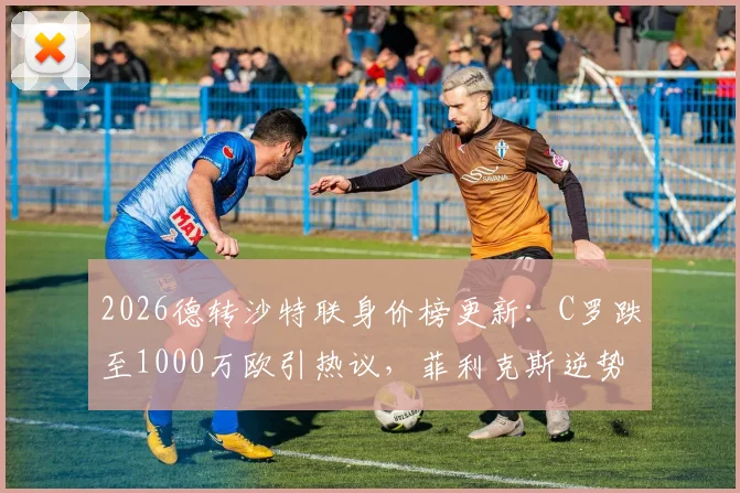 2026德转沙特联身价榜更新:C罗跌至1000万欧引热议,菲利克斯逆势上涨300万欧