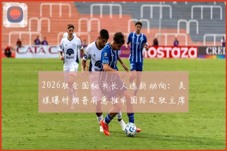 2026联合国秘书长人选新动向:美媒曝特朗普有意推举国际足联主席因凡蒂诺,可能性与挑战深度分析