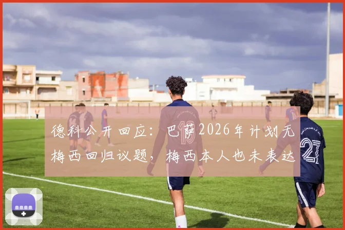 德科公开回应：巴萨2026年计划无梅西回归议题，梅西本人也未表达回归意愿