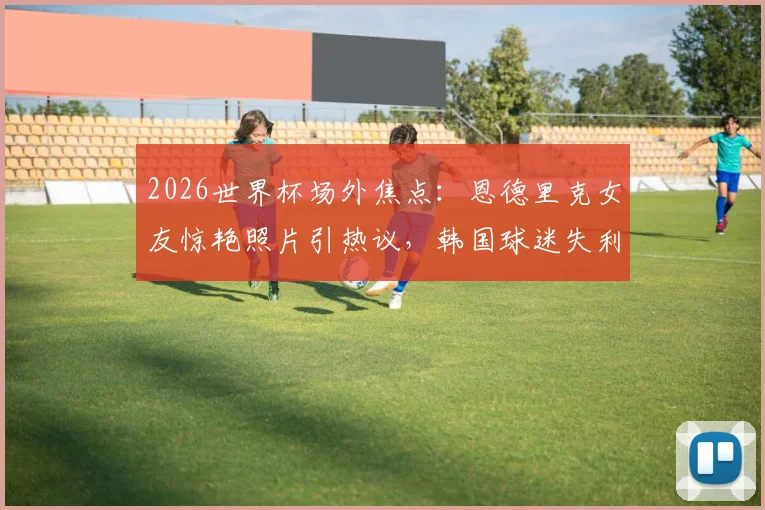 2026世界杯场外焦点:恩德里克女友惊艳照片引热议,韩国球迷失利后真实反应全记录