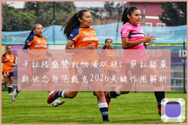 卡拉格盛赞利物浦双核:萨拉赫最新状态与范戴克2026关键作用解析,为何他们仍是球队最可靠基石