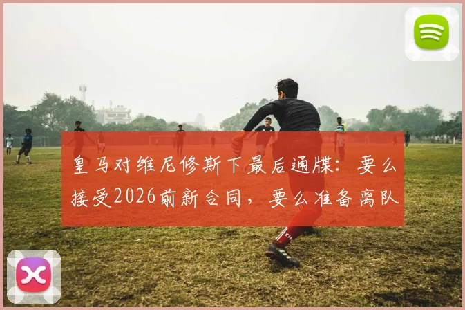 皇马对维尼修斯下最后通牒:要么接受2026前新合同,要么准备离队