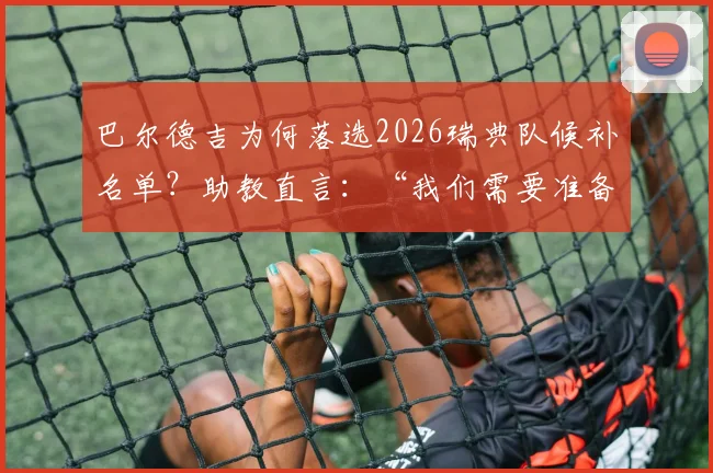 巴尔德吉为何落选2026瑞典队候补名单？助教直言：“我们需要准备好比赛的球员”