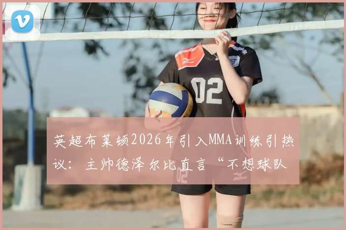英超布莱顿2026年引入MMA训练引热议：主帅德泽尔比直言“不想球队被欺负”，实战对抗效果与潜在风险分析