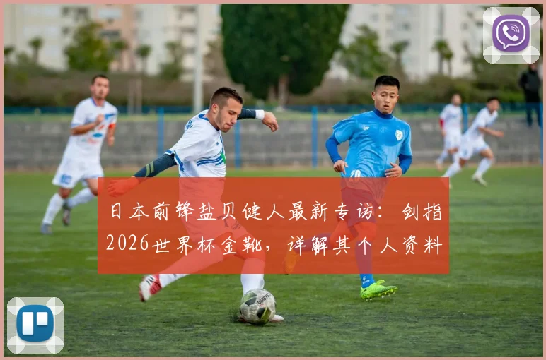 日本前锋盐贝健人最新专访：剑指2026世界杯金靴，详解其个人资料、国家队前景与目标底气