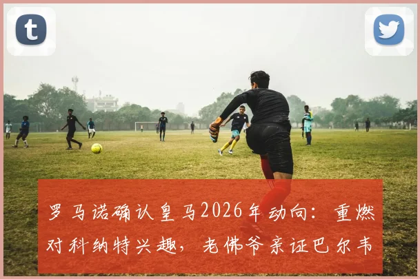 罗马诺确认皇马2026年动向：重燃对科纳特兴趣，老佛爷亲证巴尔韦德楚阿梅尼非卖品