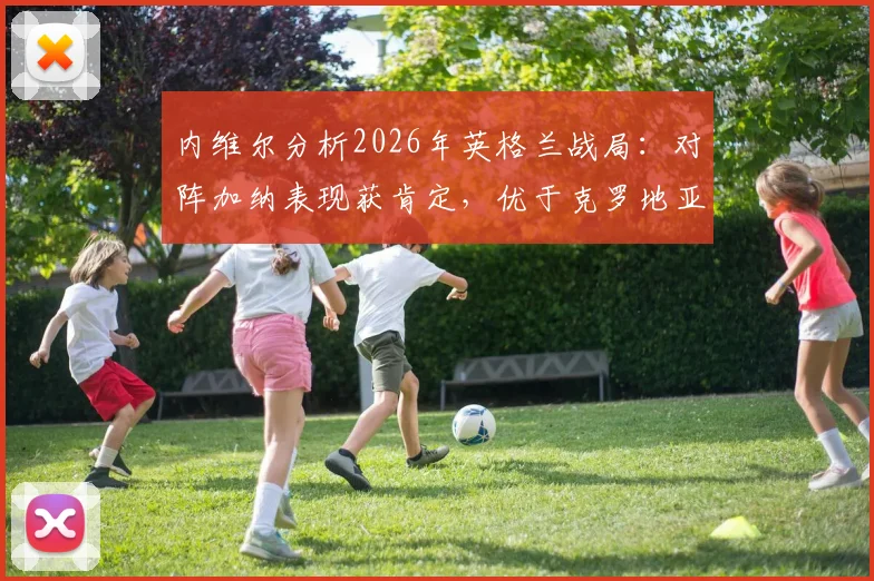内维尔分析2026年英格兰战局：对阵加纳表现获肯定，优于克罗地亚一役