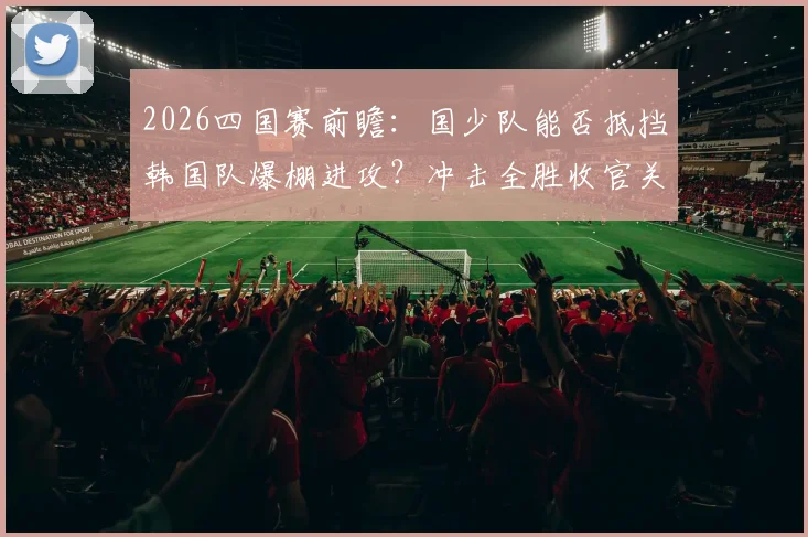 2026四国赛前瞻：国少队能否抵挡韩国队爆棚进攻？冲击全胜收官关键战解析
