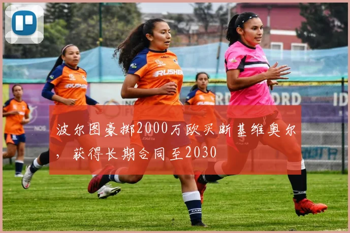 波尔图豪掷2000万欧买断基维奥尔,获得长期合同至2030
