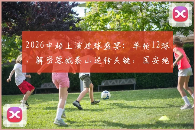 2026中超上演进球盛宴：单轮12球，解密蓉城泰山逆转关键，国安绝杀功臣一览