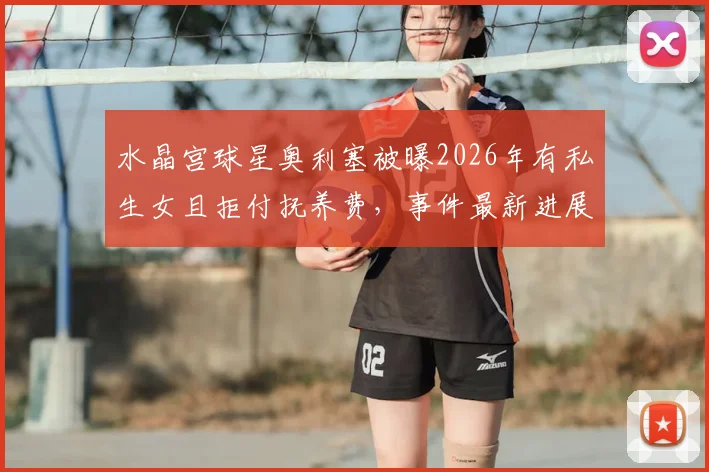 水晶宫球星奥利塞被曝2026年有私生女且拒付抚养费,事件最新进展与女方说法一览