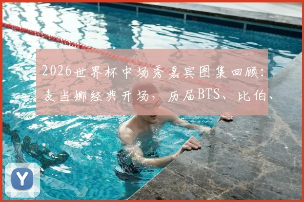 2026世界杯中场秀嘉宾图集回顾：麦当娜经典开场，历届BTS、比伯、夏奇拉等巨星表演造型盘点
