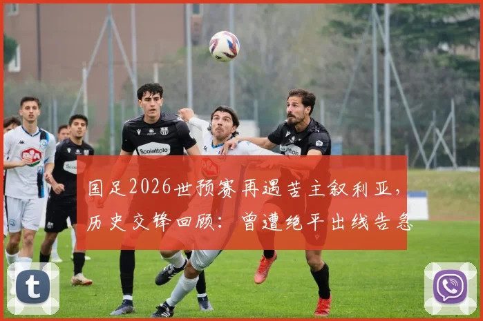 国足2026世预赛再遇苦主叙利亚，历史交锋回顾：曾遭绝平出线告急，退钱哥名场面诞生始末