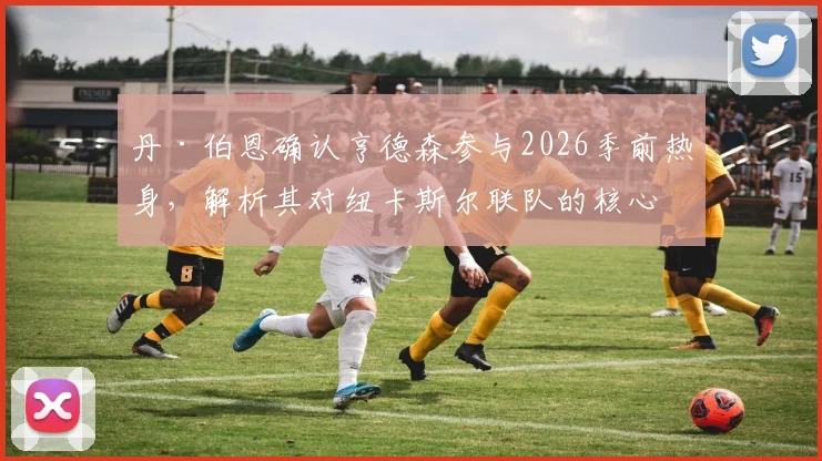 丹·伯恩确认亨德森参与2026季前热身,解析其对纽卡斯尔联队的核心价值与赛季前景