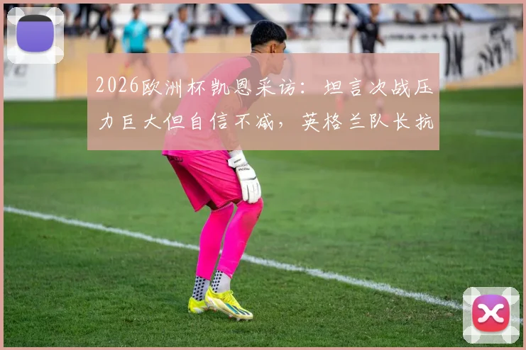 2026欧洲杯凯恩采访:坦言次战压力巨大但自信不减,英格兰队长抗压心态全解析
