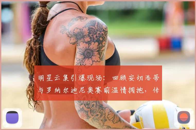 明星云集引爆现场：回顾安切洛蒂与罗纳尔迪尼奥赛前温情拥抱，传奇互动瞬间永载史册