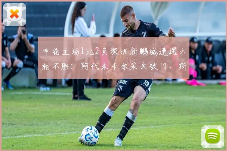 申花主场1比2负深圳新鹏城遭遇六轮不胜：阿代米卡尔采夫破门，斯卢茨基帅位堪忧