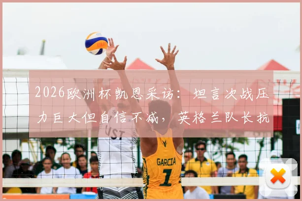 2026欧洲杯凯恩采访：坦言次战压力巨大但自信不减，英格兰队长抗压心态全解析