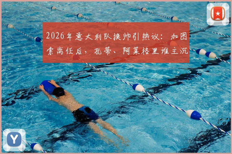 2026年意大利队换帅引热议：加图索离任后，孔蒂、阿莱格里谁主沉浮？权威分析来了