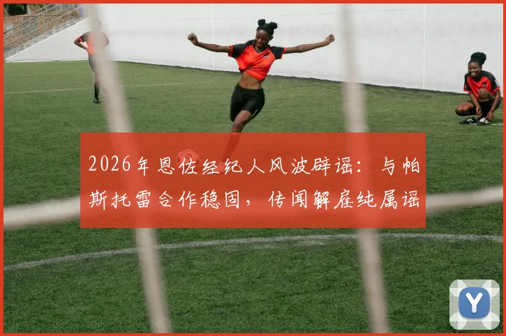 2026年恩佐经纪人风波辟谣:与帕斯托雷合作稳固,传闻解雇纯属谣言