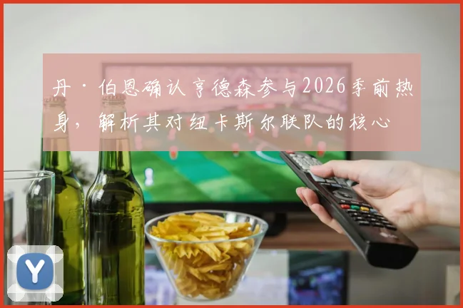 丹·伯恩确认亨德森参与2026季前热身,解析其对纽卡斯尔联队的核心价值与赛季前景