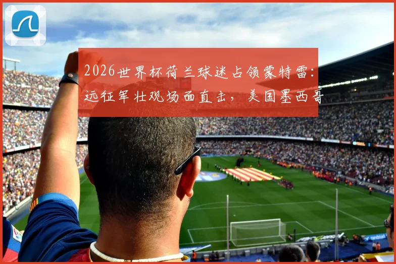 2026世界杯荷兰球迷占领蒙特雷：远征军壮观场面直击，美国墨西哥观赛全攻略