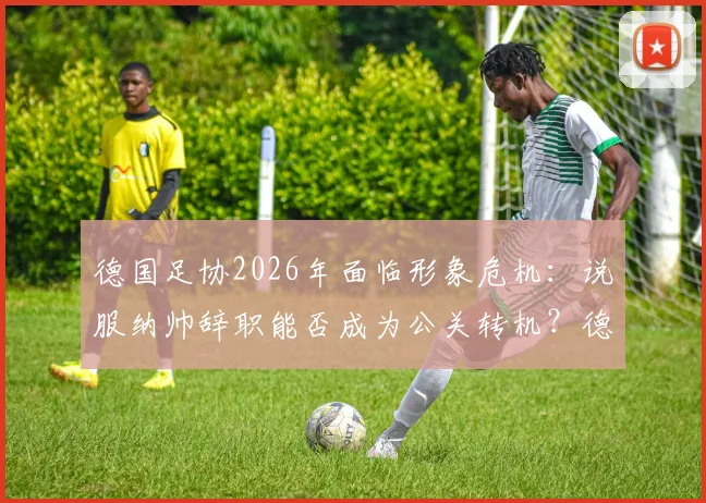 德国足协2026年面临形象危机:说服纳帅辞职能否成为公关转机?德媒深度剖析