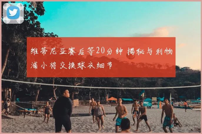 维蒂尼亚赛后等20分钟 揭秘与利物浦小将交换球衣细节