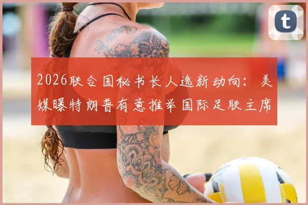 2026联合国秘书长人选新动向:美媒曝特朗普有意推举国际足联主席因凡蒂诺,可能性与挑战深度分析